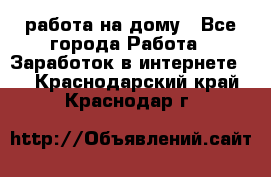 работа на дому - Все города Работа » Заработок в интернете   . Краснодарский край,Краснодар г.